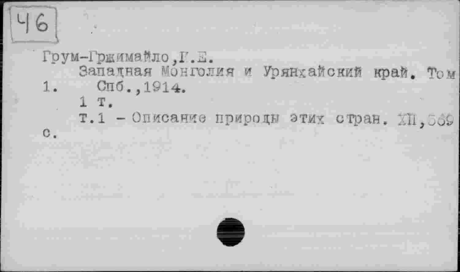 ﻿Гру м-Грж имайл о, Г. 2.
Запасная Монголия и Урянхайский край. Том
1.	Спб.,1914.
1 т.
т.1 - Описание природы этих стран.
с.